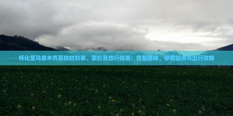 怀化至乌鲁木齐高铁时刻表、票价及旅行指南：完整路线、停靠站点与出行攻略